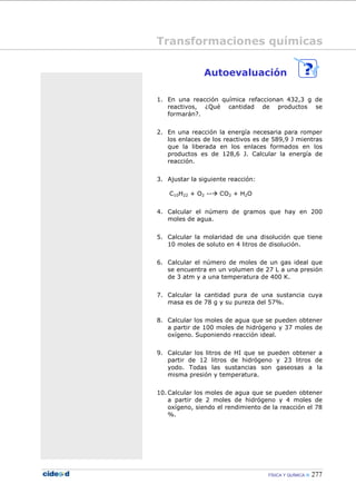 FÍSICA Y QUÍMICA 277
Autoevaluación
1. En una reacción química refaccionan 432,3 g de
reactivos, ¿Qué cantidad de productos se
formarán?.
2. En una reacción la energía necesaria para romper
los enlaces de los reactivos es de 589,9 J mientras
que la liberada en los enlaces formados en los
productos es de 128,6 J. Calcular la energía de
reacción.
3. Ajustar la siguiente reacción:
C10H22 + O2 -- CO2 + H2O
4. Calcular el número de gramos que hay en 200
moles de agua.
5. Calcular la molaridad de una disolución que tiene
10 moles de soluto en 4 litros de disolución.
6. Calcular el número de moles de un gas ideal que
se encuentra en un volumen de 27 L a una presión
de 3 atm y a una temperatura de 400 K.
7. Calcular la cantidad pura de una sustancia cuya
masa es de 78 g y su pureza del 57%.
8. Calcular los moles de agua que se pueden obtener
a partir de 100 moles de hidrógeno y 37 moles de
oxígeno. Suponiendo reacción ideal.
9. Calcular los litros de HI que se pueden obtener a
partir de 12 litros de hidrógeno y 23 litros de
yodo. Todas las sustancias son gaseosas a la
misma presión y temperatura.
10. Calcular los moles de agua que se pueden obtener
a partir de 2 moles de hidrógeno y 4 moles de
oxígeno, siendo el rendimiento de la reacción el 78
%.
Transformaciones químicas
 