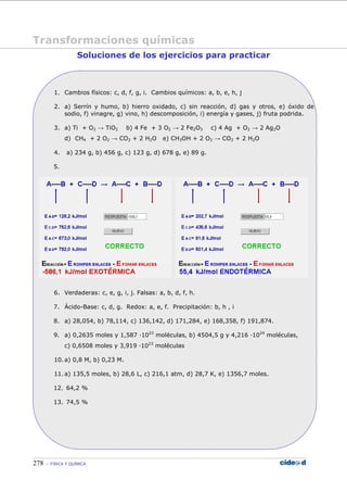 278 FÍSICA Y QUÍMICA
Soluciones de los ejercicios para practicar
1. Cambios físicos: c, d, f, g, i. Cambios químicos: a, b, e, h, j
2. a) Serrín y humo, b) hierro oxidado, c) sin reacción, d) gas y otros, e) óxido de
sodio, f) vinagre, g) vino, h) descomposición, i) energía y gases, j) fruta podrida.
3. a) Ti + O2 → TiO2 b) 4 Fe + 3 O2 → 2 Fe2O3 c) 4 Ag + O2 → 2 Ag2O
d) CH4 + 2 O2 → CO2 + 2 H2O e) CH3OH + 2 O2 → CO2 + 2 H2O
4. a) 234 g, b) 456 g, c) 123 g, d) 678 g, e) 89 g.
5.
6. Verdaderas: c, e, g, i, j. Falsas: a, b, d, f, h.
7. Ácido-Base: c, d, g. Redox: a, e, f. Precipitación: b, h , i
8. a) 28,054, b) 78,114, c) 136,142, d) 171,284, e) 168,358, f) 191,874.
9. a) 0,2635 moles y 1,587 —1023
moléculas, b) 4504,5 g y 4,216 —1024
moléculas,
c) 0,6508 moles y 3,919 —1023
moléculas
10. a) 0,8 M, b) 0,23 M.
11. a) 135,5 moles, b) 28,6 L, c) 216,1 atm, d) 28,7 K, e) 1356,7 moles.
12. 64,2 %
13. 74,5 %
Transformaciones químicas
 
