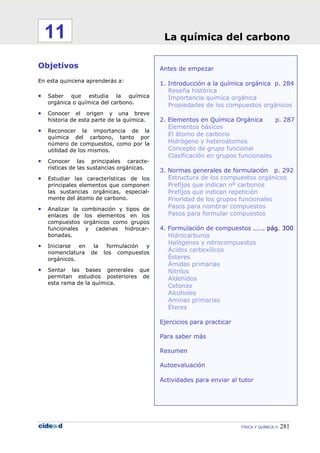 FÍSICA Y QUÍMICA 281
Antes de empezar
1. Introducción a la química orgánica p. 284
Reseña histórica
Importancia química orgánica
Propiedades de los compuestos orgánicos
2. Elementos en Química Orgánica p. 287
Elementos básicos
El átomo de carbono
Hidrógeno y heteroátomos
Concepto de grupo funcional
Clasificación en grupos funcionales
3. Normas generales de formulación p. 292
Estructura de los compuestos orgánicos
Prefijos que indican nº carbonos
Prefijos que indican repetición
Prioridad de los grupos funcionales
Pasos para nombrar compuestos
Pasos para formular compuestos
4. Formulación de compuestos ……. pág. 300
Hidrocarburos
Halógenos y nitrocompuestos
Ácidos carboxílicos
Ésteres
Ámidas primarias
Nitrilos
Aldehídos
Cetonas
Alcoholes
Aminas primarias
Éteres
Ejercicios para practicar
Para saber más
Resumen
Autoevaluación
Actividades para enviar al tutor
Objetivos
En esta quincena aprenderás a:
• Saber que estudia la química
orgánica o química del carbono.
• Conocer el origen y una breve
historia de esta parte de la química.
• Reconocer la importancia de la
química del carbono, tanto por
número de compuestos, como por la
utilidad de los mismos.
• Conocer las principales caracte-
rísticas de las sustancias orgánicas.
• Estudiar las características de los
principales elementos que componen
las sustancias orgánicas, especial-
mente del átomo de carbono.
• Analizar la combinación y tipos de
enlaces de los elementos en los
compuestos orgánicos como grupos
funcionales y cadenas hidrocar-
bonadas.
• Iniciarse en la formulación y
nomenclatura de los compuestos
orgánicos.
• Sentar las bases generales que
permitan estudios posteriores de
esta rama de la química.
La química del carbono11
 