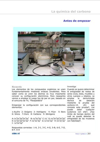 FÍSICA Y QUÍMICA 283
Antes de empezar
Recuerda Investiga
Los elementos de los compuestos orgánicos se unen
fundamentalmente mediante enlaces covalentes. Para
saber como se unen los átomos es muy importante
conocer su configuración electrónica. Para repasarlos
vamos a emplear el juego fyq de par en par, basado en
el concurso de TV, "Pasapalabra"
Emparejar la configuración con sus correspondientes
elementos:
1:Azufre 2: Oxígeno 3: Hidrógeno 4: Flúor 5: Boro
6: Silicio 7:Cloro 8: Carbono 9: Nitrógeno
A:1s2
2s2
2p6
2s2
2p4
B:1s2
2s2
2p1
C:1s1
D:1s2
2s2
2p6
2s2
2p5
E:1s2
2s2
2p6
2s2
2p2
F:1s2
2s2
2p2
G:1s2
2s2
2p5
H:1s2
2s2
2p3
I: 1s2
2s2
2p4
Respuestas correctas: 1-A, 2-I, 3-C, 4-G, 5-B, 6-E, 7-D,
8-F. 9-H
Cuando se quiere determinar
la antigüedad de restos de
seres vivos, telas, muebles u
otros cuerpos u objetos, se
emplea la denominada
técnica de datación
mediante la prueba del
carbono-14. ¿En qué
consiste esta prueba?, ¿se
puede datar cualquier
sustancia con ella?, ¿hay
límite de tiempo dentro del
cuál se puede detectar la
antigüedad de las muestras
con fiabilidad?.
La química del carbono
 