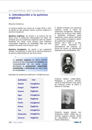 284 FÍSICA Y QUÍMICA
1. Introducción a la química
orgánica
Reseña histórica
La química desde sus inicios en el siglo XVIII y XIX,
se divide en dos grandes ramas: química orgánica y
química inorgánica.
Química orgánica: Se asoció a la química de los
seres vivos y sustancias relacionadas con ellos. Se
pensaba que las sustancias orgánicas sólo las podían
sintetizar los seres vivos porque para preparar
compuestos orgánicos se necesitaba algo que sólo
poseían los seres vivos la fuerza vital.
Química inorgánica: Se asoció a las sustancias
inertes. Comprendía al resto de la química distinta a
la química relacionada con los seres vivos.
Ejemplos de sustancias orgánicas e inorgánicas son:
F. Wöhler sintetiza una sustancia
orgánica (urea) a partir de
sustancias inorgánicas. Destruye
la teoría de la fuerza vital. Kolbe
y Berthelot sintetizan otras
sustancias como etanol (alcohol)
o ácido acético (vinagre) a partir
de sustancias inorgánicas.
Keculé, Van`t Hoff y Le Bel,
entre otros, descubren la
tetravalencia del carbono, su
forma de unirse, su distribución
espacial en los compuestos, ect.
Friedrich Wöhler (1800-1882).
Pedagogo y químico alemán,
nació en Eschersheim (hoy parte
de Fráncfort sobre el Main) y
falleció en Gotinga.
Friedrich August Kekule von
Stradonitz (1829 –1896) fue un
químico orgánico alemán. Nació
en Darmstadts y falleció en
Tessin (Alemania).
La química del carbono
 