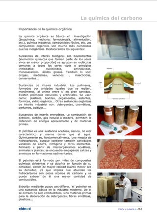 FÍSICA Y QUÍMICA 285
Importancia de la química orgánica
La química orgánica es básica en: investigación
(bioquímica, medicina, farmacología, alimentación,
etc.), química industrial, combustibles fósiles, etc. Los
compuestos orgánicos son mucho más numerosos
que los inorgánicos. Destacaremos los siguientes:
Sustancias de interés biológico. Los bioelementos
(elementos químicos que forman parte de los seres
vivos en mayor proporción) se agrupan en moléculas
comunes a todos los seres vivos o principios
inmediatos: nucleótidos, aminoácidos,
monosacaridos, ácidos grasos. También lo son:
drogas, medicinas, venenos, , insecticidas,
conservantes...
Sustancias de interés industrial. Los polímeros,
formados por unidades iguales que se repiten,
monómeros, al unirse entre sí en gran cantidad.
Existen polímeros naturales y artificiales. Se usan
como: plásticos, textiles, pegamentos, aislantes,
formicas, vidrio orgánico... Otras sustancias orgánicas
de interés industrial son: detergentes, cosméticos,
perfumes, aditivos...
Sustancias de interés energético. La combustión de
petróleo, carbón, gas natural o madera, permiten la
obtención de energía aprovechable y de materias
primas.
El petróleo es una sustancia aceitosa, oscura, de olor
característico y menos densa que el agua.
Químicamente es, fundamentalmente, una mezcla de
hidrocarburos, aunque contiene también cantidades
variables de azufre, nitrógeno y otros elementos.
Formado a partir de microorganismos acuáticos,
animales y plantas, se encuentra empapando calizas y
areniscas en formaciones sedimentarias.
El petróleo está formado por miles de compuestos
químicos diferentes y se clasifica en función de su
densidad, siendo de mayor calidad cuanto menor sea
su densidad, ya que implica que abundan los
hidrocarburos con pocos átomos de carbono y se
puede extraer de él una mayor cantidad de
combustibles.
Extraído mediante pozos petrolíferos, el petróleo es
una sustancia básica en la industria moderna. De él
se extraen no sólo combustibles, sino materias primas
para la elaboración de detergentes, fibras sintéticas,
plásticos...
La química del carbono
 