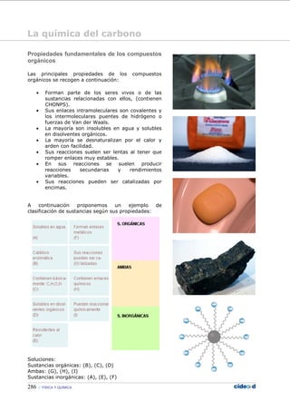 286 FÍSICA Y QUÍMICA
Propiedades fundamentales de los compuestos
orgánicos
Las principales propiedades de los compuestos
orgánicos se recogen a continuación:
• Forman parte de los seres vivos o de las
sustancias relacionadas con ellos, (contienen
CHONPS).
• Sus enlaces intramoleculares son covalentes y
los intermoleculares puentes de hidrógeno o
fuerzas de Van der Waals.
• La mayoría son insolubles en agua y solubles
en disolventes orgánicos.
• La mayoría se desnaturalizan por el calor y
arden con facilidad.
• Sus reacciones suelen ser lentas al tener que
romper enlaces muy estables.
• En sus reacciones se suelen producir
reacciones secundarias y rendimientos
variables.
• Sus reacciones pueden ser catalizadas por
encimas.
A continuación proponemos un ejemplo de
clasificación de sustancias según sus propiedades:
Soluciones:
Sustancias orgánicas: (B), (C), (D)
Ambas: (G), (H), (I)
Sustancias inorgánicas: (A), (E), (F)
La química del carbono
 