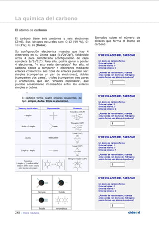 288 FÍSICA Y QUÍMICA
El átomo de carbono
El carbono tiene seis protones y seis electrones
(Z=6). Sus isótopos naturales son: C-12 (99 %), C-
13 (1%), C-14 (trazas).
Su configuración electrónica muestra que hay 4
electrones en su última capa (1s2
2s2
2p2
), faltándole
otros 4 para completarla (configuración de capa
completa 1s2
2s2
2p6
). Para ello, podría ganar o perder
4 electrones, “y esto sería demasiado” Por ello, el
carbono tiende a compartir 4 electrones mediante
enlaces covalentes. Los tipos de enlaces pueden ser:
simples (comparten un par de electrones), dobles
(comparten dos pares), triples (comparten tres pares
y aromáticos, que son "enlaces especiales", que
pueden considerarse intermedios entre los enlaces
simples y dobles.
Simple Doble
Triple Aromático
Ejemplos sobre el número de
enlaces que forma el átomo de
carbono:
La química del carbono
 