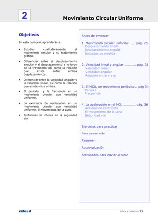 Movimiento Circular Uniforme
FÍSICA Y QUÍMICA 25
Antes de empezar
1. Movimiento circular uniforme …... pág. 28
Desplazamiento lineal
Desplazamiento angular
Unidades de medida
2. Velocidad lineal y angular ………….. pág. 31
Velocidad lineal
Velocidad angular
Relación entre v y ω
3. El MCU, un movimiento periódico .. pág 34
Periodo
Frecuencia
4. La aceleración en el MCU …………… pág. 36
Aceleración centrípeta
El movimiento de la Luna
Seguridad vial
Ejercicios para practicar
Para saber más
Resumen
Autoevaluación
Actividades para enviar al tutor
Objetivos
En esta quincena aprenderás a:
• Estudiar cualitativamente el
movimiento circular y su tratamiento
gráfico.
• Diferenciar entre el desplazamiento
angular y el desplazamiento a lo largo
de la trayectoria así como la relación
que existe entre ambos
desplazamientos.
• Diferenciar entre la velocidad angular y
la velocidad lineal, así como la relación
que existe entre ambas.
• El periodo y la frecuencia en un
movimiento circular con velocidad
uniforme.
• La existencia de aceleración en un
movimiento circular con velocidad
uniforme. El movimiento de la Luna.
• Problemas de interés en la seguridad
vial.
Movimiento Circular Uniforme2
 