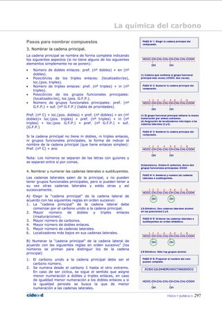 FÍSICA Y QUÍMICA 297
Pasos para nombrar compuestos
3. Nombrar la cadena principal.
La cadena principal se nombra de forma completa indicando
los siguientes aspectos (si no tiene alguno de los siguientes
elementos simplemente no se ponen):
• Número de dobles enlaces: pref. (nº dobles) + en (nº
dobles).
• Posición/es de los triples enlaces: (localizador/es),
loc.(pos. triples).
• Número de triples enlaces: pref. (nº triples) + in (nº
triples).
• Posición/es de los grupos funcionales principales:
(localizador/es), loc.(pos. G.F.P.).
• Número de grupos funcionales principales: pref. (nº
G.F.P.) + suf. (nº G.F.P.) (tabla de prioridades).
Pref. (nº C) + loc.(pos. dobles) + pref. (nº dobles) + en (nº
dobles)+ loc.(pos. triples) + pref. (nº triples) + in (nº
triples) + loc.(pos. G.F.P.) + pref. (nº G.F.P.) + suf.
(G.F.P.)
Si la cadena principal no tiene ni dobles, ni triples enlaces,
ni grupos funcionales principales, la forma de indicar el
nombre de la cadena principal (que tiene enlaces simples):
Pref. (nº C) + ano
Nota: Los números se separan de las letras con guiones y
se separan entre sí por comas.
4. Nombrar y numerar las cadenas laterales o sustituyentes.
Las cadenas laterales salen de la principal, y no pueden
tener grupos funcionales principales, pero si pueden tener a
su vez otras cadenas laterales y estás otras y así
sucesivamente.
A) Elegir la “cadena principal” de la cadena lateral de
acuerdo con las siguientes reglas en orden sucesivo:
1. La “cadena principal” de la cadena lateral debe
comenzar por el carbono unido a la cadena principal.
2. Mayor número de dobles y triples enlaces
(insaturaciones).
3. Mayor número de carbonos.
4. Mayor número de dobles enlaces.
5. Mayor número de cadenas laterales.
6. Localizadores más bajos en sus cadenas laterales.
B) Numerar la “cadena principal” de la cadena lateral de
acuerdo con las siguientes reglas en orden sucesivo” (los
números se priman para distinguir los de la cadena
principal)
1. El carbono unido a la cadena principal debe ser el
carbono número.
2. Se numera desde el carbono 1́ hasta el otro extremo.
En caso de ser cíclica, se sigue el sentido que asigne
menor numeración a dobles y triples enlaces, en caso
de igualdad menor numeración a los dobles enlaces y si
la igualdad persiste se busca la que de menor
numeración a las cadenas laterales.
La química del carbono
 