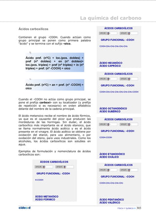FÍSICA Y QUÍMICA 303
Ácidos carboxílicos
Contienen el grupo -COOH. Cuando actúan como
grupo principal se ponen como primera palabra
"ácido" y se termina con el sufijo -oico.
Cuando el -COOH no actúa como grupo principal, se
pone el prefijo carboxi- con su localizador (y prefijo
de repetición si es necesario) en orden alfabético
delante del nombre de la cadena principal.
El ácido metanoico recibe el nombre de ácido fórmico,
ya que es el causante del picor que producen las
mordeduras de las hormigas. Sin dudar, el ácido
carboxílico más importante es el ácido etanoico, que
se llama normalmente ácido acético y es el ácido
presente en el vinagre. El ácido acético se obtiene por
oxidación del etanol, para uso alimentario, o por
oxidación del eteno, para usos industriales. Como los
alcoholes, los ácidos carboxílicos son solubles en
agua.
Ejemplos de formulación y nomenclatura de ácidos
carboxílicos son:
La química del carbono
 