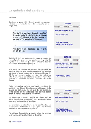308 FÍSICA Y QUÍMICA
Cetonas
Contienen el grupo -CO-. Cuando actúan como grupo
principal se termina el nombre del compuesto con el
sufijo -ona.
Cuando el -CO- no actúa como grupo principal, se
pone el prefijo oxo- con su localizador (y prefijo de
repetición si es necesario) en orden alfabético delante
del nombre de la cadena principal.
Otra forma de nombrar las cetonas es considerarlas
como la unión de dos radicales al átomo de carbono
que tiene el doble enlace con el oxígeno, fórmula R-
CO-R', se nombra cada uno de los radicales,
alfabéticamente, y se añade la palabra cetona. Por
ejemplo la butanona se llama también etil metil
cetona.
En las cetonas hay un doble enlace entre un átomo de
carbono y un átomo de oxígeno en el interior de la
cadena de carbonos, no en uno de los extremos,
como ocurría en los aldehídos. Las cetonas deben
tener, al menos, tres átomos de carbono.
La propanona o dimetil cetona se conoce con el
nombre comercial de acetona, muy empleada como
disolvente en las pinturas de uñas.
Las cetonas no son tan lábiles como los aldehídos, no
se disuelven fácilmente en agua, pero son buenos
disolventes de compuestos orgánicos.
Ejemplos de formulación y nomenclatura de cetonas
se presentan en la columna de la derecha:
La química del carbono
 