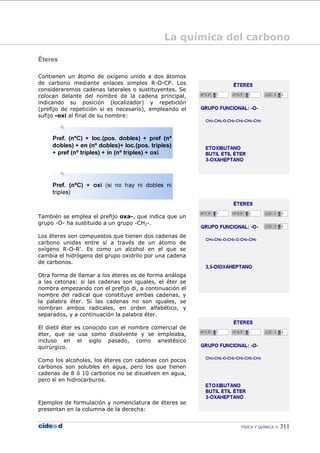 FÍSICA Y QUÍMICA 311
Éteres
Contienen un átomo de oxígeno unido a dos átomos
de carbono mediante enlaces simples R-O-CP. Los
consideraremos cadenas laterales o sustituyentes. Se
colocan delante del nombre de la cadena principal,
indicando su posición (localizador) y repetición
(prefijo de repetición si es necesario), empleando el
sufijo -oxi al final de su nombre:
También se emplea el prefijo oxa-, que indica que un
grupo -O- ha sustituido a un grupo -CH2-.
Los éteres son compuestos que tienen dos cadenas de
carbono unidas entre sí a través de un átomo de
oxígeno R-O-R'. Es como un alcohol en el que se
cambia el hidrógeno del grupo oxidrilo por una cadena
de carbonos.
Otra forma de llamar a los éteres es de forma análoga
a las cetonas: si las cadenas son iguales, el éter se
nombra empezando con el prefijo di, a continuación el
nombre del radical que constituye ambas cadenas, y
la palabra éter. Si las cadenas no son iguales, se
nombran ambos radicales, en orden alfabético, y
separados, y a continuación la palabra éter.
El dietil éter es conocido con el nombre comercial de
éter, que se usa como disolvente y se empleaba,
incluso en el siglo pasado, como anestésico
quirúrgico.
Como los alcoholes, los éteres con cadenas con pocos
carbonos son solubles en agua, pero los que tienen
cadenas de 8 ó 10 carbonos no se disuelven en agua,
pero sí en hidrocarburos.
Ejemplos de formulación y nomenclatura de éteres se
presentan en la columna de la derecha:
La química del carbono
 