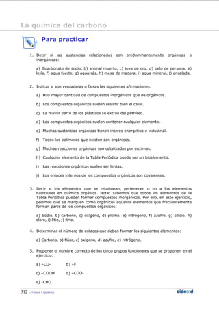 312 FÍSICA Y QUÍMICA
Para practicar
1. Decir si las sustancias relacionadas son predominantemente orgánicas o
inorgánicas:
a) Bicarbonato de sodio, b) animal muerto, c) joya de oro, d) pelo de persona, e)
lejía, f) agua fuerte, g) aguarrás, h) mesa de madera, i) agua mineral, j) ensalada.
2. Indicar si son verdaderas o falsas las siguientes afirmaciones:
a) Hay mayor cantidad de compuestos inorgánicos que de orgánicos.
b) Los compuestos orgánicos suelen resistir bien el calor.
c) La mayor parte de los plásticos se extrae del petróleo.
d) Los compuestos orgánicos suelen contener cualquier elemento.
e) Muchas sustancias orgánicas tienen interés energético e industrial.
f) Todos los polímeros que existen son orgánicos.
g) Muchas reacciones orgánicas son catalizadas por enzimas.
h) Cualquier elemento de la Tabla Periódica puede ser un bioelemento.
i) Las reacciones orgánicas suelen ser lentas.
j) Los enlaces internos de los compuestos orgánicos son covalentes.
3. Decir si los elementos que se relacionan, pertenecen o no a los elementos
habituales en química orgánica. Nota: sabemos que todos los elementos de la
Tabla Periódica pueden formar compuestos inorgánicos. Por ello, en este ejercicio,
pedimos que se marquen como orgánicos aquellos elementos que frecuentemente
forman parte de los compuestos orgánicos:
a) Sodio, b) carbono, c) oxígeno, d) plomo, e) nitrógeno, f) azufre, g) silicio, h)
cloro, i) litio, j) itrio.
4. Determinar el número de enlaces que deben formar los siguientes elementos:
a) Carbono, b) flúor, c) oxígeno, d) azufre, e) nitrógeno.
5. Proponer el nombre correcto de los cinco grupos funcionales que se proponen en el
ejercicio:
a) –CO- b) –F
c) –COOH d) –COO-
e) -CHO
La química del carbono
 