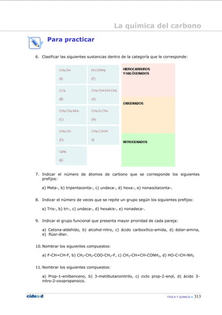 FÍSICA Y QUÍMICA 313
Para practicar
6. Clasificar las siguientes sustancias dentro de la categoría que le corresponde:
7. Indicar el número de átomos de carbono que se corresponde los siguientes
prefijos:
a) Meta-, b) tripentaconta-, c) undeca-, d) hexa-, e) nonaoctaconta-.
8. Indicar el número de veces que se repite un grupo según los siguientes prefijos:
a) Tris-, b) tri-, c) undeca-, d) hexakis-, e) nonadeca-.
9. Indicar el grupo funcional que presenta mayor prioridad de cada pareja:
a) Cetona-aldehído, b) alcohol-nitro, c) ácido carboxílico-amida, d) éster-amina,
e) flúor-éter.
10. Nombrar los siguientes compuestos:
a) F-CH=CH-F, b) CH3-CH2-COO-CH2-F, c) CH3-CH=CH-CONH2, d) HO-C≡CH-NH2
11. Nombrar los siguientes compuestos:
a) Prop-1-enilbenceno, b) 3-metilbutanonitrilo, c) ciclo prop-2-enol, d) ácido 3-
nitro-2-oxopropanoico.
La química del carbono
 