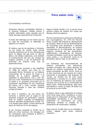314 FÍSICA Y QUÍMICA
Curiosidades científicas
Citaremos algunas curiosidades relativas a
la Química Orgánica. Puedes buscar y
ampliar información sobre aquellas que te
hayan llamado especialmente la atención.
El ácido del estómago es tan fuerte que sin
su capa de mucosidad, el estómago se
digeriría a sí mismo.
El metano, gas de los pantanos o formeno,
en las minas de carbón suele formar
mezclas explosivas con el aire, llamadas gas
grisú. El peligro del gas grisú no sólo se
debe a los efectos explosivos, sino también
al enrarecimiento del aire por escasez de
oxígeno (asfixia), y por la formación del
monóxido de carbono (CO) que es
altamente tóxico.
Los americanos, acusaron a los españoles
en 1898 de colocar una mina en su
acorazado Maine, fondeado en La Habana,
comenzando así la guerra de Cuba y la
pérdida de la colonia española. Los
españoles lo desmintieron una y otra vez
pero fue inútil. Posiblemente el hundimiento
se debió a un accidente provocado por la
combustión espontánea de las carboneras
del barco, tal y como revelan estudios
recientes llevados a cabo por militares
norteamericanos.
El etino o acetileno, da una llama tan
luminosa y caliente que se usaba en las
lámparas antiguas de combustión. Cuando
arde en oxígeno (soplete oxi-acetilénico)
produce elevadas temperaturas (3.000 °C),
y se emplea para soldar y cortar láminas de
acero de hasta de 23 cm de espesor.
El ser humano comparte el 99.8% de su
ADN con otros humanos. Sin embargo con
los chimpancés sólo comparte el 98'4% y
con los gorilas el 98'3%.
Para saber más
Según la Biblia (Éxodo 2:3), el primer arma
química (negro de carbón) fue usada por
Moisés contra los egipcios.
Muchos hidrocarburos bencénicos policíclicos
son carcinogénicos. En 1775 Sir Percival
Scott, cirujano del hospital St. Bartholomew
de Londres, observó que los deshollinadores
de chimeneas eran propensos a cánceres
escrotales. El Benzo[a]pireno, se produce
normalmente en la combustión de materia
orgánica (motores de los automóviles,
calefacciones, incineradoras de basuras,
incendios forestales, humo de los cigarrillos,
carne asada...). La liberación anual en la
atmósfera, sólo en USA, es de 1300 ton.
Los fullerenos son macromoléculas de
carbono individuales, con estructuras
cerradas formadas por varias decenas de
átomos de carbono únicamente. En 2001
James Gimzewski, de IBM, Zurich, entró en
el libro Guinness de los records por haber
construido la calculadora más pequeña del
mundo. Su tamaño fue de unos pocos
nanómetros y consiste en un ábaco hecho
con 10 moléculas de fullereno que pueden
moverse con la punta de un microscopio de
efecto túnel. Proporcionalmente, esto sería
equivalente a mover un balón de fútbol con
la punta de la torre Eiffel.
El etileno, eteno o gas oleificante se emplea
entre otras cosas como: anestésico, en gran
escala para la maduración de frutas, exhibe
propiedades semejantes a las hormonas
acelerando el crecimiento de varios
tubérculos, también se emplea en la
preparación de insecticidas y asfaltos.
Hace más de 15.000 años ya se utilizaba el
carbón vegetal para hacer pinturas
rupestres.
La química del carbono
 