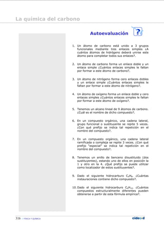 316 FÍSICA Y QUÍMICA
Autoevaluación
1. Un átomo de carbono está unido a 3 grupos
funcionales mediante tres enlaces simples ¿A
cuántos átomos de hidrógeno deberá unirse este
átomo para completar todos sus enlaces?.
2. Un átomo de carbono forma un enlace doble y un
enlace simple ¿Cuántos enlaces simples le faltan
por formar a este átomo de carbono?.
3. Un átomo de nitrógeno forma cero enlaces dobles
y un enlace simple ¿Cuántos enlaces simples le
faltan por formar a este átomo de nitrógeno?.
4. Un átomo de oxígeno forma un enlace doble y cero
enlaces simples ¿Cuántos enlaces simples le faltan
por formar a este átomo de oxígeno?.
5. Tenemos un alcano lineal de 9 átomos de carbono.
¿Cuál es el nombre de dicho compuesto?.
6. En un compuesto orgánico, una cadena lateral,
grupo funcional o sustituyente se repite 5 veces.
¿Con qué prefijo se indica tal repetición en el
nombre del compuesto?.
7. En un compuesto orgánico, una cadena lateral
ramificada o compleja se repite 3 veces. ¿Con qué
prefijo “especial” se indica tal repetición en el
nombre del compuesto?.
8. Tenemos un anillo de benceno disustituido (dos
sustituyentes), estando uno de ellos en posición la
1 y otro en la 4. ¿Qué prefijo se puede utilizar
como localizador de estos sustituyentes?.
9. Dado el siguiente hidrocarburo C4H8. ¿Cuántas
instauraciones contiene dicho compuesto?.
10. Dado el siguiente hidrocarburo C6H14. ¿Cuántos
compuestos estructuralmente diferentes pueden
obtenerse a partir de esta fórmula empírica?.
La química del carbono
 