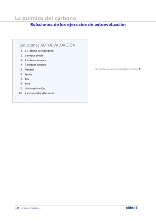 318 FÍSICA Y QUÍMICA
Soluciones de los ejercicios de autoevaluación
No olvides enviar las actividades al tutor
Soluciones AUTOEVALUACIÓN
1. a 1 átomo de hidrógeno
2. 1 enlace simple
3. 2 enlaces simples
4. 0 enlaces simples
5. Nonano
6. Penta
7. Tris
8. Para
9. Una insaturación
10. 4 compuestos diferentes
La química del carbono
 