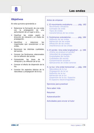 FÍSICA Y QUÍMICA 179
Antes de empezar
1. El movimiento ondulatorio ………. pág. 182
Movimiento vibratorio
Concepto de onda
Tipos de ondas
Características de las ondas
2. Fenómenos ondulatorios …………. pág. 186
Reflexión de las ondas
Refracción de las ondas
Difracción de las ondas
Interferencia de las ondas
3. El sonido: Una onda longitudinal … p. 188
¿Cómo se produce el sonido?
Velocidad de propagación
Propiedades del sonido
Cualidades del sonido
Contaminación acústica
Aplicaciones de ondas sonoras
4. La luz: Una onda transversal ….. pág. 198
Naturaleza de la luz
Propagación de la luz
Reflexión de la luz
Refracción de la luz
Dispersión de la luz. Espectro
El espectro electromagnético
Ejercicios para practicar
Para saber más
Resumen
Autoevaluación
Actividades para enviar al tutor
Objetivos
En esta quincena aprenderás a:
• Relacionar la formación de una onda
con la propagación de una
perturbación de un lugar a otro...
• Clasificar las ondas según la
dirección de vibración y el medio de
propagación.
• Identificar y relacionar las
magnitudes que caracterizan a las
ondas.
• Reconocer las distintas cualidades
del sonido.
• Conocer los fenómenos relacionados
con la reflexión del sonido.
• Comprender las leyes de la
refracción y la reflexión de la luz.
• Conocer el efecto de dispersión de la
luz.
• Conocer los aspectos básicos de la
naturaleza y propagación de la luz.
Las ondas8
 