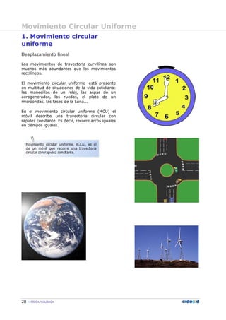 Movimiento Circular Uniforme
28 FÍSICA Y QUÍMICA
1. Movimiento circular
uniforme
Desplazamiento lineal
Los movimientos de trayectoria curvilínea son
muchos más abundantes que los movimientos
rectilíneos.
El movimiento circular uniforme está presente
en multitud de situaciones de la vida cotidiana:
las manecillas de un reloj, las aspas de un
aerogenerador, las ruedas, el plato de un
microondas, las fases de la Luna...
En el movimiento circular uniforme (MCU) el
móvil describe una trayectoria circular con
rapidez constante. Es decir, recorre arcos iguales
en tiempos iguales.
 