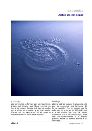 FÍSICA Y QUÍMICA 181
Antes de empezar
Recuerda Investiga
Los terremotos se forman por un movimiento
brusco del terreno que libera energía en
forma de ondas. Repasa qué tipo de ondas
son y cómo se propagan y en qué medio.
Puedes ver su explicación en el proyecto
Biosfera pulsando en el botón adjunto.
¿Cómo podrías calcular la distancia a la
que se encuentra una tormenta de
forma sencilla? Ten en cuenta que la
velocidad de la luz es de 300.000 km/s
y la del sonido 340 m/s. Se puede
considerar que la luz (relámpago) llega
casi instantáneamente y el sonido
(trueno) tarda un tiempo acorde a su
velocidad.
Las ondas
 