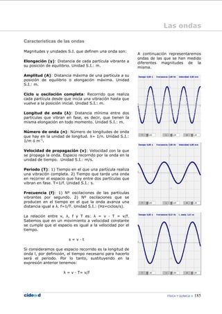 FÍSICA Y QUÍMICA 185
Características de las ondas
Magnitudes y unidades S.I. que definen una onda son:
Elongación (y): Distancia de cada partícula vibrante a
su posición de equilibrio. Unidad S.I.: m.
Amplitud (A): Distancia máxima de una partícula a su
posición de equilibrio o elongación máxima. Unidad
S.I.: m.
Ciclo u oscilación completa: Recorrido que realiza
cada partícula desde que inicia una vibración hasta que
vuelve a la posición inicial. Unidad S.I.: m.
Longitud de onda (λ): Distancia mínima entre dos
partículas que vibran en fase, es decir, que tienen la
misma elongación en todo momento. Unidad S.I.: m.
Número de onda (n): Número de longitudes de onda
que hay en la unidad de longitud. λ= 1/n. Unidad S.I.:
1/m ó m-1
.
Velocidad de propagación (v): Velocidad con la que
se propaga la onda. Espacio recorrido por la onda en la
unidad de tiempo. Unidad S.I.: m/s.
Periodo (T): 1) Tiempo en el que una partícula realiza
una vibración completa. 2) Tiempo que tarda una onda
en recorrer el espacio que hay entre dos partículas que
vibran en fase. T=1/f. Unidad S.I.: s.
Frecuencia (f): 1) Nº oscilaciones de las partículas
vibrantes por segundo. 2) Nº oscilaciones que se
producen en el tiempo en el que la onda avanza una
distancia igual a λ. f=1/T. Unidad S.I.: (Hz=ciclos/s).
La relación entre v, λ, f y T es: λ = v — T = v/f.
Sabemos que en un movimiento a velocidad constante
se cumple que el espacio es igual a la velocidad por el
tiempo.
s = v — t
Si consideramos que espacio recorrido es la longitud de
onda l, por definición, el tiempo necesario para hacerlo
será el periodo. Por lo tanto, sustituyendo en la
expresión anterior tenemos:
λ = v — T= v/f
A continuación representaremos
ondas de las que se han medido
diferentes magnitudes de la
misma.
Las ondas
 