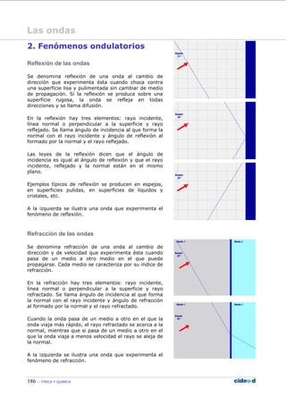 186 FÍSICA Y QUÍMICA
Las ondas
2. Fenómenos ondulatorios
Reflexión de las ondas
Se denomina reflexión de una onda al cambio de
dirección que experimenta ésta cuando choca contra
una superficie lisa y pulimentada sin cambiar de medio
de propagación. Si la reflexión se produce sobre una
superficie rugosa, la onda se refleja en todas
direcciones y se llama difusión.
En la reflexión hay tres elementos: rayo incidente,
línea normal o perpendicular a la superficie y rayo
reflejado. Se llama ángulo de incidencia al que forma la
normal con el rayo incidente y ángulo de reflexión al
formado por la normal y el rayo reflejado.
Las leyes de la reflexión dicen que el ángulo de
incidencia es igual al ángulo de reflexión y que el rayo
incidente, reflejado y la normal están en el mismo
plano.
Ejemplos típicos de reflexión se producen en espejos,
en superficies pulidas, en superficies de líquidos y
cristales, etc.
A la izquierda se ilustra una onda que experimenta el
fenómeno de reflexión.
Refracción de las ondas
Se denomina refracción de una onda al cambio de
dirección y de velocidad que experimenta ésta cuando
pasa de un medio a otro medio en el que puede
propagarse. Cada medio se caracteriza por su índice de
refracción.
En la refracción hay tres elementos: rayo incidente,
línea normal o perpendicular a la superficie y rayo
refractado. Se llama ángulo de incidencia al que forma
la normal con el rayo incidente y ángulo de refracción
al formado por la normal y el rayo refractado.
Cuando la onda pasa de un medio a otro en el que la
onda viaja más rápido, el rayo refractado se acerca a la
normal, mientras que si pasa de un medio a otro en el
que la onda viaja a menos velocidad el rayo se aleja de
la normal.
A la izquierda se ilustra una onda que experimenta el
fenómeno de refracción.
 