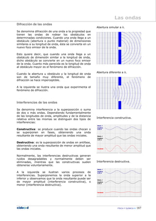 FÍSICA Y QUÍMICA 187
Difracción de las ondas
Se denomina difracción de una onda a la propiedad que
tienen las ondas de rodear los obstáculos en
determinadas condiciones. Cuando una onda llega a un
obstáculo (abertura o punto material) de dimensiones
similares a su longitud de onda, ésta se convierte en un
nuevo foco emisor de la onda.
Esto quiere decir, que cuando una onda llega a un
obstáculo de dimensión similar a la longitud de onda,
dicho obstáculo se convierte en un nuevo foco emisor
de la onda. Cuanto más parecida es la longitud de onda
al obstáculo mayor es el fenómeno de difracción.
Cuando la abertura u obstáculo y la longitud de onda
son de tamaño muy diferente, el fenómeno de
difracción se hace imperceptible.
A la izquierda se ilustra una onda que experimenta el
fenómeno de difracción.
Interferencias de las ondas
Se denomina interferencia a la superposición o suma
de dos o más ondas. Dependiendo fundamentalmente
de las longitudes de onda, amplitudes y de la distancia
relativa entre las mismas se distinguen dos tipos de
interferencias:
Constructiva: se produce cuando las ondas chocan o
se superponen en fases, obteniendo una onda
resultante de mayor amplitud que las ondas iniciales.
Destructiva: es la superposición de ondas en antifase,
obteniendo una onda resultante de menor amplitud que
las ondas iniciales.
Normalmente, las interferencias destructivas generan
ruidos desagradables y normalmente deben ser
eliminadas, mientras que las constructivas suelen
obtenerse voluntariamente.
A la izquierda se ilustran varios procesos de
interferencias. Superponemos la onda superior a la
inferior y observamos que la onda resultante puede ser
de mayor amplitud (interferencia constructiva), o
menor (interferencia destructiva).
Abertura simular a λ.
Abertura diferente a λ.
Interferencia constructiva.
Interferencia destructiva.
Las ondas
 