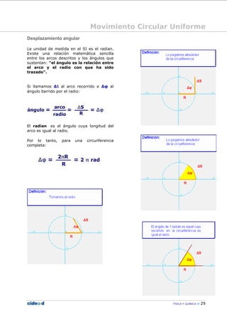 Movimiento Circular Uniforme
FÍSICA Y QUÍMICA 29
Desplazamiento angular
La unidad de medida en el SI es el radian.
Existe una relación matemática sencilla
entre los arcos descritos y los ángulos que
sustentan: "el ángulo es la relación entre
el arco y el radio con que ha sido
trazado".
Si llamamos ∆S al arco recorrido e ∆φ al
ángulo barrido por el radio:
El radian es el ángulo cuya longitud del
arco es igual al radio.
Por lo tanto, para una circunferencia
completa:
 