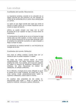 192 FÍSICA Y QUÍMICA
Las ondas
Cualidades del sonido: Resonancia
La resonancia acústica, consiste en la vibración de un
objeto inducido por otro próximo a él. Por ejemplo, el
cristal de las ventanillas de un coche vibra cuando pasa
un camión.
La razón es que algún sonido del ruido que emite el
camión al pasar oscila con la misma frecuencia que el
cristal es capaz de hacerlo.
¿Cómo se puede romper una copa con la voz?
El sonido de la voz "golpea" la copa y la hace vibrar en
resonancia.
Si mantenemos el sonido de la voz en el tiempo la copa
recibe cada vez más "golpes", es decir recibe una onda
con la misma frecuencia con la que está oscilando, pero
la amplitud de oscilación aumenta en cada empujón y
llega a romper la copa.
La resonancia se produce también si una frecuencia es
múltiplo de la otra.
Cualidades del sonido: Reflexión
Una onda se refleja (rebota) cuando topa con un
obstáculo que no puede traspasar ni rodear.
No todas las ondas sonoras tienen el mismo
comportamiento. Las bajas frecuencias tienen una
longitud de onda muy grande, por lo que son capaces
de rodear la mayoría de obstáculos (difracción), sin
embargo, las altas frecuencias no rodean los
obstáculos, se reflejan (reflexión).
En la reflexión, el ángulo de la onda reflejada es igual
al ángulo de la onda incidente, de modo que si una
onda sonora incide perpendicularmente sobre la
superficie reflectante, vuelve sobre sí misma.
En acústica esta propiedad de las ondas es
aprovechada para aislar y dirigir el sonido de un
auditorio mediante altavoces o placas reflectoras.
 