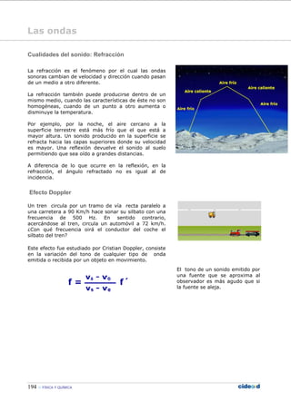 194 FÍSICA Y QUÍMICA
Las ondas
Cualidades del sonido: Refracción
La refracción es el fenómeno por el cual las ondas
sonoras cambian de velocidad y dirección cuando pasan
de un medio a otro diferente.
La refracción también puede producirse dentro de un
mismo medio, cuando las características de éste no son
homogéneas, cuando de un punto a otro aumenta o
disminuye la temperatura.
Por ejemplo, por la noche, el aire cercano a la
superficie terrestre está más frío que el que está a
mayor altura. Un sonido producido en la superficie se
refracta hacia las capas superiores donde su velocidad
es mayor. Una reflexión devuelve el sonido al suelo
permitiendo que sea oído a grandes distancias.
A diferencia de lo que ocurre en la reflexión, en la
refracción, el ángulo refractado no es igual al de
incidencia.
Efecto Doppler
Un tren circula por un tramo de vía recta paralelo a
una carretera a 90 Km/h hace sonar su silbato con una
frecuencia de 500 Hz. En sentido contrario,
acercándose al tren, circula un automóvil a 72 km/h.
¿Con qué frecuencia oirá el conductor del coche el
silbato del tren?
Este efecto fue estudiado por Cristian Doppler, consiste
en la variación del tono de cualquier tipo de onda
emitida o recibida por un objeto en movimiento.
El tono de un sonido emitido por
una fuente que se aproxima al
observador es más agudo que si
la fuente se aleja.
 