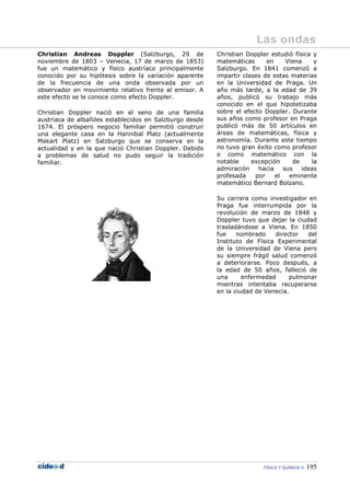 FÍSICA Y QUÍMICA 195
Christian Andreas Doppler (Salzburgo, 29 de
noviembre de 1803 – Venecia, 17 de marzo de 1853)
fue un matemático y físico austríaco principalmente
conocido por su hipótesis sobre la variación aparente
de la frecuencia de una onda observada por un
observador en movimiento relativo frente al emisor. A
este efecto se le conoce como efecto Doppler.
Christian Doppler nació en el seno de una familia
austriaca de albañiles establecidos en Salzburgo desde
1674. El próspero negocio familiar permitió construir
una elegante casa en la Hannibal Platz (actualmente
Makart Platz) en Salzburgo que se conserva en la
actualidad y en la que nació Christian Doppler. Debido
a problemas de salud no pudo seguir la tradición
familiar.
Christian Doppler estudió física y
matemáticas en Viena y
Salzburgo. En 1841 comenzó a
impartir clases de estas materias
en la Universidad de Praga. Un
año más tarde, a la edad de 39
años, publicó su trabajo más
conocido en el que hipotetizaba
sobre el efecto Doppler. Durante
sus años como profesor en Praga
publicó más de 50 artículos en
áreas de matemáticas, física y
astronomía. Durante este tiempo
no tuvo gran éxito como profesor
o como matemático con la
notable excepción de la
admiración hacia sus ideas
profesada por el eminente
matemático Bernard Bolzano.
Su carrera como investigador en
Praga fue interrumpida por la
revolución de marzo de 1848 y
Doppler tuvo que dejar la ciudad
trasladándose a Viena. En 1850
fue nombrado director del
Instituto de Física Experimental
de la Universidad de Viena pero
su siempre frágil salud comenzó
a deteriorarse. Poco después, a
la edad de 50 años, falleció de
una enfermedad pulmonar
mientras intentaba recuperarse
en la ciudad de Venecia.
Las ondas
 