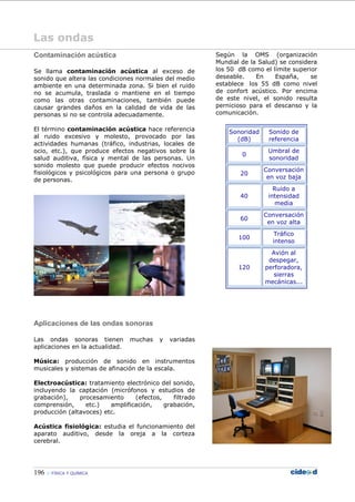 196 FÍSICA Y QUÍMICA
Las ondas
Contaminación acústica
Se llama contaminación acústica al exceso de
sonido que altera las condiciones normales del medio
ambiente en una determinada zona. Si bien el ruido
no se acumula, traslada o mantiene en el tiempo
como las otras contaminaciones, también puede
causar grandes daños en la calidad de vida de las
personas si no se controla adecuadamente.
El término contaminación acústica hace referencia
al ruido excesivo y molesto, provocado por las
actividades humanas (tráfico, industrias, locales de
ocio, etc.), que produce efectos negativos sobre la
salud auditiva, física y mental de las personas. Un
sonido molesto que puede producir efectos nocivos
fisiológicos y psicológicos para una persona o grupo
de personas.
Aplicaciones de las ondas sonoras
Las ondas sonoras tienen muchas y variadas
aplicaciones en la actualidad.
Música: producción de sonido en instrumentos
musicales y sistemas de afinación de la escala.
Electroacústica: tratamiento electrónico del sonido,
incluyendo la captación (micrófonos y estudios de
grabación), procesamiento (efectos, filtrado
comprensión, etc.) amplificación, grabación,
producción (altavoces) etc.
Acústica fisiológica: estudia el funcionamiento del
aparato auditivo, desde la oreja a la corteza
cerebral.
Según la OMS (organización
Mundial de la Salud) se considera
los 50 dB como el límite superior
deseable. En España, se
establece los 55 dB como nivel
de confort acústico. Por encima
de este nivel, el sonido resulta
pernicioso para el descanso y la
comunicación.
Sonoridad
(dB)
Sonido de
referencia
0
Umbral de
sonoridad
20
Conversación
en voz baja
40
Ruido a
intensidad
media
60
Conversación
en voz alta
100
Tráfico
intenso
120
Avión al
despegar,
perforadora,
sierras
mecánicas...
 