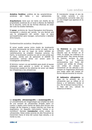FÍSICA Y QUÍMICA 197
Acústica fonética: análisis de las características
acústicas del habla y sus aplicaciones.
Arquitectura: tiene que ver tanto con diseño de las
propiedades acústicas de un local a efectos de fidelidad
de la escucha, como de las formas efectivas de aislar
del ruido los locales habitados.
El sonar, acrónimo de Sound Navigation And Ranging,
navegación y alcance por sonido, es una técnica que
usa la propagación del sonido bajo el agua
(principalmente) para navegar, comunicarse o detectar
otros buques.
Contaminación acústica: Ampliación
El sonar puede usarse como medio de localización
acústica funcionando de forma similar al radar, con la
diferencia de que en lugar de emitir señales de
radiofrecuencia se emplean impulsos sonoros. De
hecho, la localización acústica se usó en aire antes que
el radar, siendo aún de aplicación el SODAR (la
exploración vertical aérea con sonar) para la
investigación atmosférica.
El término «sonar» se usa también para aludir al equipo
empleado para generar y recibir el sonido. Las
frecuencias usadas en los sistemas de sonar van desde
las infrasónicas a las ultrasónicas
La ecografía, ultrasonografía o ecosonografía es
un procedimiento de imagenología que emplea los ecos
de una emisión de ultrasonidos dirigida sobre un
cuerpo u objeto como fuente de datos para formar una
imagen de los órganos o masas internas con fines de
diagnóstico. Un pequeño instrumento "similar a un
micrófono" llamado transductor emite ondas de
ultrasonidos. Estas ondas sonoras de alta frecuencia se
transmiten hacia el área del cuerpo bajo estudio, y se
recibe su eco.
El transductor recoge el eco de
las ondas sonoras y una
computadora convierte este eco
en una imagen que aparece en la
pantalla.
La litotricia es una técnica
utilizada para destruir los
cálculos que se forman en el
riñón, la vejiga, los uréteres o la
vesícula biliar. Hay varias formas
de hacerla, aunque la más
común es la litotricia
extracorpórea (por fuera del
cuerpo) por ondas de choque.
Las ondas de choque se
concentran en los cálculos y los
rompen en fragmentos diminutos
que luego salen del cuerpo en
forma natural durante la micción.
El telémetro ultrasónico se
basa en la emisión de un
ultrasonido que se refleja en el
blanco y el telémetro recibe el
eco. Por el tiempo transcurrido y
la fase del eco, calcula la
distancia al blanco.
Las ondas
 