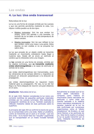 198 FÍSICA Y QUÍMICA
Las ondas
4. La luz: Una onda transversal
Naturaleza de la luz
La luz es una forma de energía emitida por los cuerpos
y que nos permite percibirlos mediante la vista. Los
objetos visibles pueden ser de dos tipos:
• Objetos luminosos: Son los que emiten luz
propia, como una estrella o una bombilla. La
emisión de luz se debe a la alta temperatura de
estos cuerpos.
• Objetos iluminados: Son los que reflejan la luz
que reciben, como una mesa o una pared. Estos
objetos no son visibles si no se proyecta luz
sobre ellos.
La luz que procede de un objeto visible se transmite
mediante un movimiento ondulatorio hasta llegar a
nuestros ojos. Desde allí se envía un estímulo al
cerebro que lo interpreta como una imagen.
La luz consiste en una forma de energía, emitida por
los objetos luminosos, que se transmite mediante
ondas electromagnéticas y es capaz de estimular el
sentido de la vista.
Las ondas electromagnéticas son transversales, pues
las vibraciones de los campos eléctrico y magnético se
producen en dirección perpendicular a la dirección de
propagación.
Las ondas electromagnéticas no requieren medio
material para su propagación. Por eso, la luz del Sol
llega a la Tierra después de recorrer una gran distancia
en el vacío.
Ampliación: Naturaleza de la luz.
En el siglo XVII, Newton consideraba la luz como una
corriente rectilínea de pequeñas partículas materiales
emitidas por los cuerpos luminosos. Ello explicaba la
propagación rectilínea de la luz. También explicaba la
reflexión mediante rebote de esas partículas sobre la
superficie.
A principios del siglo XIX se confirmó la teoría de que la
luz se comportaba como una onda. Había un problema,
¿cómo se transmitía por el vacío si el sonido - que era
otra onda - no lo hacía? Esto fue "resuelto" suponiendo
que se transportaban en un medio invisible llamado
éter.
Actualmente se acepta que la luz
tiene doble naturaleza: se
comporta como materia en
movimiento (tiene naturaleza de
partícula) y como onda que
marcha asociada a la materia
(tiene naturaleza ondulatoria). El
carácter material de la luz ha
sido confirmado por numerosos
experimentos, como el "efecto
fotoeléctrico" de Einstein, el cual
llamó fotones a las partículas de
luz. Esta teoría explica el porqué
la luz se puede transmitir por el
vacío, mediante movimiento de
los fotones.
 