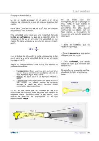 FÍSICA Y QUÍMICA 199
Propagación de la luz
La luz se puede propagar en el vacío o en otros
medios. La velocidad a la que se propaga depende del
medio.
En el vacío (o en el aire) es de 3—10
8
m/s; en cualquier
otro medio su valor es menor.
Esta velocidad viene dada por una magnitud llamada
índice de refracción, n, que es la relación entre la
velocidad de la luz en el vacío y la velocidad en ese
medio. No tiene unidades y su valor es siempre mayor
que 1.
n es el índice de refracción, c es la velocidad de la luz
en el vacío y v es la velocidad de la luz en el medio
(ambas en m/s).
Según su comportamiento ante la luz, los medios se
pueden clasificar en:
• Transparentes: Dejan pasar una gran parte de la luz
que les llega y permiten ver los objetos a través de
ellos. Ejemplos: Agua, aire y vidrio.
• Opacos: No dejan pasar la luz. Ejemplos: Madera y
metal.
• Translúcidos: Sólo dejan pasar una parte de la luz
que reciben. Los objetos visibles se muestran
borrosos a través de ellos. Ejemplos: Vidrio
esmerilado y algunos plásticos
La luz es una onda que se propaga en las tres
direcciones del espacio. Para estudiar sus efectos se
emplean líneas perpendiculares a las ondas, que
indican la dirección de propagación. Es lo que
denominamos rayos.
En un medio que sea
homogéneo, la luz se propaga en
línea recta, lo cual explica la
formación de sombras y
penumbras. Por ello, cuando
iluminamos un objeto con un
foco grande y observamos la
imagen en una pantalla podemos
distinguir:
- Zona de sombra, que no
recibe ningún rayo.
- Zona de penumbra, que recibe
sólo parte de los rayos.
- Zona iluminada, que recibe
todos los rayos que proceden del
foco de luz.
De esta forma se pueden explicar
el eclipse de Sol y el eclipse de
Luna.
Las ondas
 