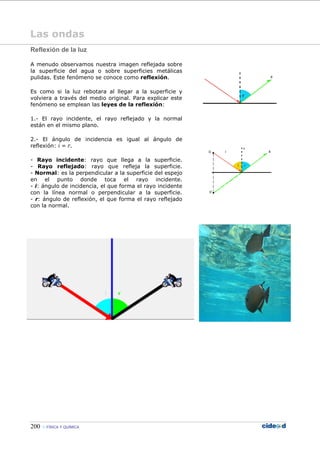 200 FÍSICA Y QUÍMICA
Las ondas
Reflexión de la luz
A menudo observamos nuestra imagen reflejada sobre
la superficie del agua o sobre superficies metálicas
pulidas. Este fenómeno se conoce como reflexión.
Es como si la luz rebotara al llegar a la superficie y
volviera a través del medio original. Para explicar este
fenómeno se emplean las leyes de la reflexión:
1.- El rayo incidente, el rayo reflejado y la normal
están en el mismo plano.
2.- El ángulo de incidencia es igual al ángulo de
reflexión: i = r.
- Rayo incidente: rayo que llega a la superficie.
- Rayo reflejado: rayo que refleja la superficie.
- Normal: es la perpendicular a la superficie del espejo
en el punto donde toca el rayo incidente.
- i: ángulo de incidencia, el que forma el rayo incidente
con la línea normal o perpendicular a la superficie.
- r: ángulo de reflexión, el que forma el rayo reflejado
con la normal.
 