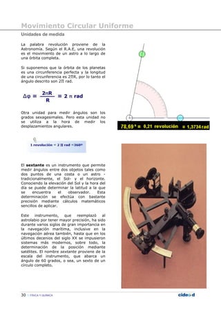 Movimiento Circular Uniforme
30 FÍSICA Y QUÍMICA
Unidades de medida
La palabra revolución proviene de la
Astronomía. Según el R.A.E, una revolución
es el movimiento de un astro a lo largo de
una órbita completa.
Si suponemos que la órbita de los planetas
es una circunferencia perfecta y la longitud
de una circunferencia es 2∏R, por lo tanto el
ángulo descrito son 2∏ rad.
Otra unidad para medir ángulos son los
grados sexagesimales. Pero esta unidad no
se utiliza a la hora de medir los
desplazamientos angulares.
El sextante es un instrumento que permite
medir ángulos entre dos objetos tales como
dos puntos de una costa o un astro -
tradicionalmente, el Sol- y el horizonte.
Conociendo la elevación del Sol y la hora del
día se puede determinar la latitud a la que
se encuentra el observador. Esta
determinación se efectúa con bastante
precisión mediante cálculos matemáticos
sencillos de aplicar.
Este instrumento, que reemplazó al
astrolabio por tener mayor precisión, ha sido
durante varios siglos de gran importancia en
la navegación marítima, inclusive en la
navegación aérea también, hasta que en los
últimos decenios del siglo XX se impusieron
sistemas más modernos, sobre todo, la
determinación de la posición mediante
satélites. El nombre sextante proviene de la
escala del instrumento, que abarca un
ángulo de 60 grados, o sea, un sexto de un
círculo completo.
 