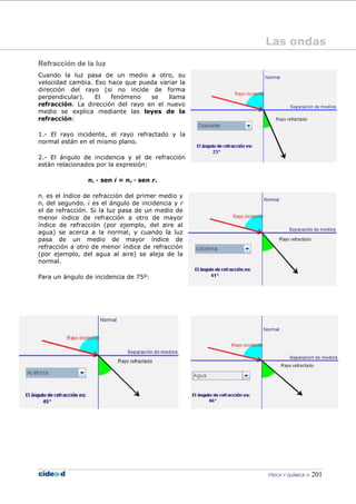 FÍSICA Y QUÍMICA 201
Refracción de la luz
Cuando la luz pasa de un medio a otro, su
velocidad cambia. Eso hace que pueda variar la
dirección del rayo (si no incide de forma
perpendicular). El fenómeno se llama
refracción. La dirección del rayo en el nuevo
medio se explica mediante las leyes de la
refracción:
1.- El rayo incidente, el rayo refractado y la
normal están en el mismo plano.
2.- El ángulo de incidencia y el de refracción
están relacionados por la expresión:
n1 — sen i = n2 — sen r.
n1 es el índice de refracción del primer medio y
n2 del segundo. i es el ángulo de incidencia y r
el de refracción. Si la luz pasa de un medio de
menor índice de refracción a otro de mayor
índice de refracción (por ejemplo, del aire al
agua) se acerca a la normal, y cuando la luz
pasa de un medio de mayor índice de
refracción a otro de menor índice de refracción
(por ejemplo, del agua al aire) se aleja de la
normal.
Para un ángulo de incidencia de 75º:
Las ondas
 