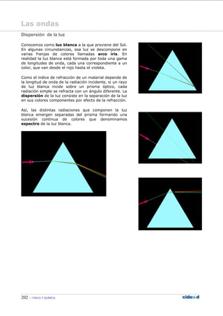 202 FÍSICA Y QUÍMICA
Las ondas
Dispersión de la luz
Conocemos como luz blanca a la que proviene del Sol.
En algunas circunstancias, esa luz se descompone en
varias franjas de colores llamadas arco iris. En
realidad la luz blanca está formada por toda una gama
de longitudes de onda, cada una correspondiente a un
color, que van desde el rojo hasta el violeta.
Como el índice de refracción de un material depende de
la longitud de onda de la radiación incidente, si un rayo
de luz blanca incide sobre un prisma óptico, cada
radiación simple se refracta con un ángulo diferente. La
dispersión de la luz consiste en la separación de la luz
en sus colores componentes por efecto de la refracción.
Así, las distintas radiaciones que componen la luz
blanca emergen separadas del prisma formando una
sucesión continua de colores que denominamos
espectro de la luz blanca.
 