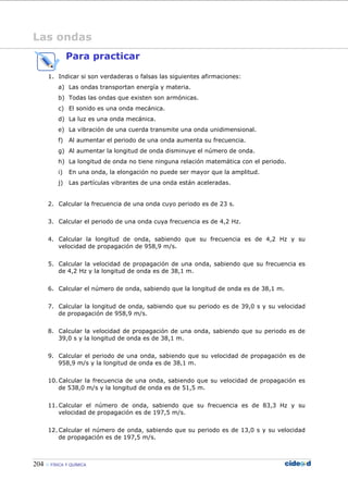 204 FÍSICA Y QUÍMICA
Las ondas
Para practicar
1. Indicar si son verdaderas o falsas las siguientes afirmaciones:
a) Las ondas transportan energía y materia.
b) Todas las ondas que existen son armónicas.
c) El sonido es una onda mecánica.
d) La luz es una onda mecánica.
e) La vibración de una cuerda transmite una onda unidimensional.
f) Al aumentar el periodo de una onda aumenta su frecuencia.
g) Al aumentar la longitud de onda disminuye el número de onda.
h) La longitud de onda no tiene ninguna relación matemática con el periodo.
i) En una onda, la elongación no puede ser mayor que la amplitud.
j) Las partículas vibrantes de una onda están aceleradas.
2. Calcular la frecuencia de una onda cuyo periodo es de 23 s.
3. Calcular el periodo de una onda cuya frecuencia es de 4,2 Hz.
4. Calcular la longitud de onda, sabiendo que su frecuencia es de 4,2 Hz y su
velocidad de propagación de 958,9 m/s.
5. Calcular la velocidad de propagación de una onda, sabiendo que su frecuencia es
de 4,2 Hz y la longitud de onda es de 38,1 m.
6. Calcular el número de onda, sabiendo que la longitud de onda es de 38,1 m.
7. Calcular la longitud de onda, sabiendo que su periodo es de 39,0 s y su velocidad
de propagación de 958,9 m/s.
8. Calcular la velocidad de propagación de una onda, sabiendo que su periodo es de
39,0 s y la longitud de onda es de 38,1 m.
9. Calcular el periodo de una onda, sabiendo que su velocidad de propagación es de
958,9 m/s y la longitud de onda es de 38,1 m.
10. Calcular la frecuencia de una onda, sabiendo que su velocidad de propagación es
de 538,0 m/s y la longitud de onda es de 51,5 m.
11. Calcular el número de onda, sabiendo que su frecuencia es de 83,3 Hz y su
velocidad de propagación es de 197,5 m/s.
12. Calcular el número de onda, sabiendo que su periodo es de 13,0 s y su velocidad
de propagación es de 197,5 m/s.
 