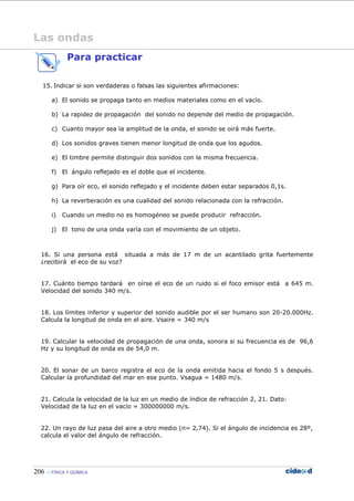 206 FÍSICA Y QUÍMICA
Las ondas
Para practicar
15. Indicar si son verdaderas o falsas las siguientes afirmaciones:
a) El sonido se propaga tanto en medios materiales como en el vacío.
b) La rapidez de propagación del sonido no depende del medio de propagación.
c) Cuanto mayor sea la amplitud de la onda, el sonido se oirá más fuerte.
d) Los sonidos graves tienen menor longitud de onda que los agudos.
e) El timbre permite distinguir dos sonidos con la misma frecuencia.
f) El ángulo reflejado es el doble que el incidente.
g) Para oír eco, el sonido reflejado y el incidente deben estar separados 0,1s.
h) La reverberación es una cualidad del sonido relacionada con la refracción.
i) Cuando un medio no es homogéneo se puede producir refracción.
j) El tono de una onda varía con el movimiento de un objeto.
16. Si una persona está situada a más de 17 m de un acantilado grita fuertemente
¿recibirá el eco de su voz?
17. Cuánto tiempo tardará en oírse el eco de un ruido si el foco emisor está a 645 m.
Velocidad del sonido 340 m/s.
18. Los límites inferior y superior del sonido audible por el ser humano son 20-20.000Hz.
Calcula la longitud de onda en el aire. Vsaire = 340 m/s
19. Calcular la velocidad de propagación de una onda, sonora si su frecuencia es de 96,6
Hz y su longitud de onda es de 54,0 m.
20. El sonar de un barco registra el eco de la onda emitida hacia el fondo 5 s después.
Calcular la profundidad del mar en ese punto. Vsagua = 1480 m/s.
21. Calcula la velocidad de la luz en un medio de índice de refracción 2, 21. Dato:
Velocidad de la luz en el vacío = 300000000 m/s.
22. Un rayo de luz pasa del aire a otro medio (n= 2,74). Si el ángulo de incidencia es 28º,
calcula el valor del ángulo de refracción.
 