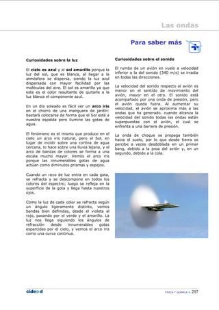 FÍSICA Y QUÍMICA 207
Curiosidades sobre la luz
El cielo es azul y el sol amarillo porque la
luz del sol, que es blanca, al llegar a la
atmósfera se dispersa, siendo la luz azul
dispersada con mayor facilidad por las
moléculas del aire. El sol es amarillo ya que
este es el color resultante de quitarle a la
luz blanca el componente azul.
En un día soleado es fácil ver un arco iris
en el chorro de una manguera de jardín:
bastará colocarse de forma que el Sol esté a
nuestra espalda pero ilumine las gotas de
agua.
El fenómeno es el mismo que produce en el
cielo un arco iris natural, pero el Sol, en
lugar de incidir sobre una cortina de agua
cercana, lo hace sobre una lluvia lejana, y el
arco de bandas de colores se forma a una
escala mucho mayor. Vemos el arco iris
porque las innumerables gotas de agua
actúan como diminutos prismas y espejos.
Cuando un rayo de luz entra en cada gota,
se refracta y se descompone en todos los
colores del espectro; luego se refleja en la
superficie de la gota y llega hasta nuestros
ojos.
Como la luz de cada color se refracta según
un ángulo ligeramente distinto, vemos
bandas bien definidas, desde el violeta al
rojo, pasando por el verde y el amarillo. La
luz nos llega siguiendo los ángulos de
refracción desde innumerables gotas
esparcidas por el cielo, y vemos el arco iris
como una curva continua.
Para saber más
Curiosidades sobre el sonido
El rumbo de un avión en vuelo a velocidad
inferior a la del sonido (340 m/s) se irradia
en todas las direcciones.
La velocidad del sonido respecto al avión es
menor en el sentido de movimiento del
avión, mayor en el otro. El sonido está
acompañado por una onda de presión, pero
el avión queda fuera. Al aumentar su
velocidad, el avión se aproxima más a las
ondas que ha generado. cuando alcanza la
velocidad del sonido todas las ondas están
superpuestas con el avión, el cual se
enfrenta a una barrera de presión.
La onda de choque se propaga también
hacia el suelo, por lo que desde tierra se
percibe a veces desdoblada en un primer
bang, debido a la proa del avión y, en un
segundo, debido a la cola.
Las ondas
 