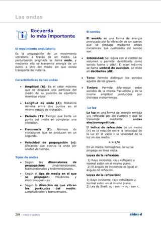 208 FÍSICA Y QUÍMICA
Las ondas
Recuerda
lo más importante
El movimiento ondulatorio
Es la propagación de un movimiento
vibratorio a través de un medio. La
perturbación originada se llama onda, y
mediante ella se transmite energía de un
punto a otro del medio sin que exista
transporte de materia.
Características de las ondas
• Amplitud (A): Es el valor máximo
que se desplaza una partícula del
medio de su posición de equilibrio
mientras vibra.
• Longitud de onda (λ): Distancia
mínima entre dos puntos en el
mismo estado de vibración.
• Período (T): Tiempo que tarda un
punto del medio en completar una
vibración.
• Frecuencia (f): Número de
vibraciones que se producen en un
segundo.
• Velocidad de propagación (v):
Distancia que avanza la onda por
unidad de tiempo.
Tipos de ondas
• Según las dimensiones de
propagación: Unidimensionales,
bidimensionales y tridimensionales.
• Según el tipo de medio en el que
se propagan: Mecánicas y
electromagnéticas.
• Según la dirección en que vibran
las partículas del medio:
Longitudinales y transversales.
El sonido
El sonido es una forma de energía
provocada por la vibración de un cuerpo
que se propaga mediante ondas
mecánicas. Las cualidades del sonido
son:
• Intensidad: Se regula con el control de
volumen y permite identificarlo como
sonido fuerte o débil. El nivel máximo
se llama umbral de audición. se mide
en decibelios (dB).
• Tono: Permite distinguir los sonidos
agudos de los graves.
• Timbre: Permite diferenciar entre
sonidos de la misma frecuencia y de la
misma amplitud producidos por
distintos instrumentos.
La luz
La luz es una forma de energía emitida
y/o reflejada por los cuerpos y que se
transmite mediante ondas
electromagnéticas.
El índice de refracción de un medio
(n) es la relación entre la velocidad de
la luz en el vacío y la velocidad de la
luz en ese medio.
n = c/v
En un medio homogéneo, la luz se
propaga en línea recta.
Leyes de la reflexión:
1) Rayo incidente, rayo reflejado y
normal están en el mismo plano.
2) El ángulo de incidencia es igual al
ángulo de reflexión.
Leyes de la refracción:
1) Rayo incidente, rayo refractado y
normal están en el mismo plano.
2) Ley de Snell: n1 — sen i = n2 — sen r.
 
