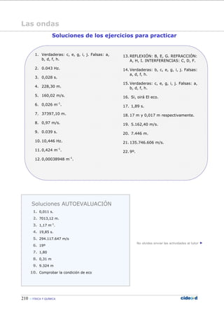 210 FÍSICA Y QUÍMICA
Las ondas
Soluciones de los ejercicios para practicar
1. Verdaderas: c, e, g, i, j. Falsas: a,
b, d, f, h.
2. 0.043 Hz.
3. 0,028 s.
4. 228,30 m.
5. 160,02 m/s.
6. 0,026 m-1
.
7. 37397,10 m.
8. 0,97 m/s.
9. 0.039 s.
10. 10,446 Hz.
11. 0,424 m-1
.
12. 0,00038948 m-1
.
13. REFLEXIÓN: B, E, G. REFRACCIÓN:
A, H, I. INTERFERENCIAS: C, D, F.
14. Verdaderas: b, c, e, g, i, j. Falsas:
a, d, f, h.
15. Verdaderas: c, e, g, i, j. Falsas: a,
b, d, f, h.
16. Si, oirá El eco.
17. 1,89 s.
18. 17 m y 0,017 m respectivamente.
19. 5.162,40 m/s.
20. 7.446 m.
21. 135.746.606 m/s.
22. 9º.
No olvides enviar las actividades al tutor
Soluciones AUTOEVALUACIÓN
1. 0,011 s.
2. 7013,12 m.
3. 1,17 m-1
.
4. 19,85 s.
5. 294.117.647 m/s
6. 19º
7. 1,80
8. 0,31 m
9. 9.324 m
10. Comprobar la condición de eco
 