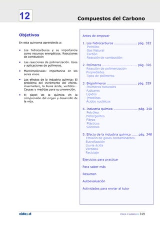 Compuestos del Carbono
FÍSICA Y QUÍMICA 319
Antes de empezar
1. Los hidrocarburos ………………………. pág. 322
Petróleo
Gas Natural
Carbón
Reacción de combustión
2. Polímeros ……………………………….…… pág. 326
Reacción de polimerización
Propiedades
Tipos de polímeros
3. Biopolímeros ………………………………. pág. 329
Polímeros naturales
Azúcares
Lípidos
Proteínas
Ácidos nucléicos
4. Industria química ……………………….. pág. 340
Petróleo
Detergentes
Fibras
Plásticos
Siliconas
5. Efecto de la industria química ….… pág. 348
Emisión de gases contaminantes
Eutrofización
Lluvia ácida
Vertidos
Reciclaje
Ejercicios para practicar
Para saber más
Resumen
Autoevaluación
Actividades para enviar al tutor
Objetivos
En esta quincena aprenderás a:
• Los hidrocarburos y su importancia
como recursos energéticos. Reacciones
de combustión
• Las reacciones de polimerización. Usos
y aplicaciones de polímeros.
• Macromoléculas: importancia en los
seres vivos.
• Los efectos de la industria química: El
problema del incremento del efecto.
invernadero, la lluvia ácida, vertidos...
Causas y medidas para su prevención.
• El papel de la química en la
comprensión del origen y desarrollo de
la vida.
Compuestos del Carbono12
 
