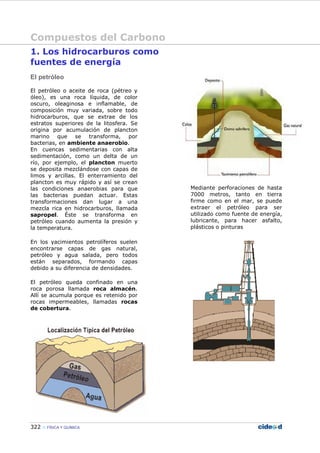 Compuestos del Carbono
322 FÍSICA Y QUÍMICA
1. Los hidrocarburos como
fuentes de energía
El petróleo
El petróleo o aceite de roca (pétreo y
óleo), es una roca líquida, de color
oscuro, oleaginosa e inflamable, de
composición muy variada, sobre todo
hidrocarburos, que se extrae de los
estratos superiores de la litosfera. Se
origina por acumulación de plancton
marino que se transforma, por
bacterias, en ambiente anaerobio.
En cuencas sedimentarias con alta
sedimentación, como un delta de un
río, por ejemplo, el plancton muerto
se deposita mezclándose con capas de
limos y arcillas. El enterramiento del
plancton es muy rápido y así se crean
las condiciones anaerobias para que
las bacterias puedan actuar. Estas
transformaciones dan lugar a una
mezcla rica en hidrocarburos, llamada
sapropel. Éste se transforma en
petróleo cuando aumenta la presión y
la temperatura.
En los yacimientos petrolíferos suelen
encontrarse capas de gas natural,
petróleo y agua salada, pero todos
están separados, formando capas
debido a su diferencia de densidades.
El petróleo queda confinado en una
roca porosa llamada roca almacén.
Allí se acumula porque es retenido por
rocas impermeables, llamadas rocas
de cobertura.
Mediante perforaciones de hasta
7000 metros, tanto en tierra
firme como en el mar, se puede
extraer el petróleo para ser
utilizado como fuente de energía,
lubricante, para hacer asfalto,
plásticos o pinturas
 