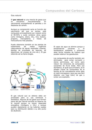 Compuestos del Carbono
FÍSICA Y QUÍMICA 323
Gas natural
El gas natural es una mezcla de gases que
se encuentra frecuentemente en
yacimientos acompañando al petróleo o en
depósitos de carbón.
Aunque su composición varía en función del
yacimiento del que se extrae, está
compuesto principalmente por metano entre
el 90-95% y suele contener otros gases
como nitrógeno, etano, CO2, H2S, butano,
propano, mercaptanos y trazas de
hidrocarburos más pesados.
Puede obtenerse también en las plantas de
tratamiento de restos orgánicos
(depuradoras de aguas residuales urbanas,
plantas de procesado de basuras, de
alpechines, de vinazas de vino etc.). El gas
obtenido así se llama biogás.
El gas natural que se obtiene debe ser
procesado para su uso comercial o
doméstico. Algunos de los gases que forman
parte del gas natural extraído se separan de
la mezcla porque no tienen capacidad
energética (nitrógeno o CO2) o porque
pueden depositarse en las tuberías usadas
para su distribución debido a su alto punto
de ebullición.
El vapor de agua se elimina porque a
temperaturas cercanas a la
temperatura ambiente y presiones
altas forma hidratos de metano que
pueden obstruir los gasoductos.
Los compuestos de azufre también son
eliminados para evitar corrosión y
olores perniciosos, así como para
reducir las emisiones de compuestos
causantes de lluvia ácida. Para uso
doméstico, al igual que al butano, se le
añaden trazas de compuestos de la
familia de los mercaptanos entre ellos
el metil-mercaptano, para que sea fácil
detectar una fuga (olor) de gas y
evitar una explosión.
 