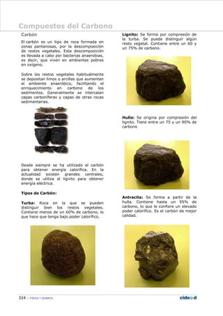 Compuestos del Carbono
324 FÍSICA Y QUÍMICA
Carbón
El carbón es un tipo de roca formada en
zonas pantanosas, por la descomposición
de restos vegetales. Esta descomposición
es llevada a cabo por bacterias anaerobias,
es decir, que viven en ambientes pobres
en oxígeno.
Sobre los restos vegetales habitualmente
se depositan limos o arcillas que aumentan
el ambiente anaeróbico, facilitando el
enriquecimiento en carbono de los
sedimentos. Generalmente se intercalan
capas carboníferas y capas de otras rocas
sedimentarias.
Desde siempre se ha utilizado el carbón
para obtener energía calorífica. En la
actualidad existen grandes centrales,
donde se utiliza el lignito para obtener
energía eléctrica.
Tipos de Carbón:
Turba: Roca en la que se pueden
distinguir bien los restos vegetales.
Contiene menos de un 60% de carbono, lo
que hace que tenga bajo poder calorífico.
Lignito: Se forma por compresión de
la turba. Se puede distinguir algún
resto vegetal. Contiene entre un 60 y
un 75% de carbono.
Hulla: Se origina por compresión del
lignito. Tiene entre un 75 y un 90% de
carbono
Antracita: Se forma a partir de la
hulla. Contiene hasta un 95% de
carbono, lo que le confiere un elevado
poder calorífico. Es el carbón de mejor
calidad.
 
