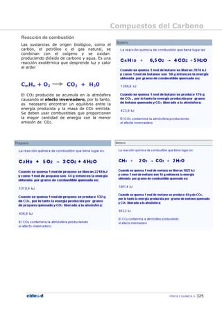 Compuestos del Carbono
FÍSICA Y QUÍMICA 325
Reacción de combustión
Las sustancias de origen biológico, como el
carbón, el petróleo o el gas natural, se
combinan con el oxígeno y se oxidan
produciendo dióxido de carbono y agua. Es una
reacción exotérmica que desprende luz y calor
al arder
CmHn + O2 CO2 + H20
El CO2 producido se acumula en la atmósfera
causando el efecto invernadero, por lo tanto,
es necesario encontrar un equilibrio entre la
energía producida y la masa de CO2 emitida.
Se deben usar combustibles que proporcionen
la mayor cantidad de energía con la menor
emisión de CO2.
 