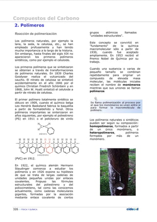Compuestos del Carbono
326 FÍSICA Y QUÍMICA
2. Polímeros
Reacción de polimerización
Los polímeros naturales, por ejemplo la
lana, la seda, la celulosa, etc., se han
empleado profusamente y han tenido
mucha importancia a lo largo de la historia.
Sin embargo, hasta finales del siglo XIX no
aparecieron los primeros polímeros
sintéticos, como por ejemplo el celuloide.
Los primeros polímeros que se sintetizaron
se obtenían a través de transformaciones
de polímeros naturales. En 1839 Charles
Goodyear realiza el vulcanizado del
caucho. El nitrato de celulosa se sintetizó
accidentalmente en el año 1846 por el
químico Christian Friedrich Schönbein y en
1868, John W. Hyatt sintetizó el celuloide a
partir de nitrato de celulosa.
El primer polímero totalmente sintético se
obtuvo en 1909, cuando el químico belga
Leo Hendrik Baekeland fabrica la baquelita
a partir de formaldehído y fenol. Otros
polímeros importantes se sinterizaron en
años siguientes, por ejemplo el poliestireno
(PS) en 1911 o el policloruro de vinilo
(PVC) en 1912.
En 1922, el químico alemán Hermann
Staudinger comienza a estudiar los
polímeros y en 1926 expone su hipótesis
de que se trata de largas cadenas de
unidades pequeñas unidas por enlaces
covalentes. Propuso las fórmulas
estructurales del poliestireno y del
polioximetileno, tal como las conocemos
actualmente, como cadenas moleculares
gigantes, formadas por la asociación
mediante enlace covalente de ciertos
grupos atómicos llamados
"unidades estructurales".
Este concepto se convirtió en
"fundamento" de la química
macromolecular sólo a partir de
1930, cuando fue aceptado
ampliamente. En 1953 recibió el
Premio Nobel de Química por su
trabajo.
Cuando una sustancia o varias de
pequeño tamaño se combinan
repetidamente para originar un
compuesto de elevada masa
molecular, las moléculas iniciales
reciben el nombre de monómeros
mientras que sus uniones se llaman
polímeros
Los polímeros naturales o sintéticos
pueden ser según su composición:
homopolímeros, formados a partir
de un único monómero, o
heteropolímeros, polímeros
formados por más de un
monómero.
 