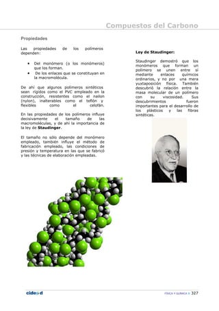 Compuestos del Carbono
FÍSICA Y QUÍMICA 327
Propiedades
Las propiedades de los polímeros
dependen:
• Del monómero (o los monómeros)
que los forman.
• De los enlaces que se constituyan en
la macromolécula.
De ahí que algunos polímeros sintéticos
sean rígidos como el PVC empleado en la
construcción, resistentes como el nailon
(nylon), inalterables como el teflón y
flexibles como el celofán.
En las propiedades de los polímeros influye
decisivamente el tamaño de las
macromoléculas, y de ahí la importancia de
la ley de Staudinger.
El tamaño no sólo depende del monómero
empleado, también influye el método de
fabricación empleado, las condiciones de
presión y temperatura en las que se fabricó
y las técnicas de elaboración empleadas.
Ley de Staudinger:
Staudinger demostró que los
monómeros que forman un
polímero se unen entre sí
mediante enlaces químicos
ordinarios, y no por una mera
yuxtaposición física. También
descubrió la relación entre la
masa molecular de un polímero
con su viscosidad. Sus
descubrimientos fueron
importantes para el desarrollo de
los plásticos y las fibras
sintéticas.
 