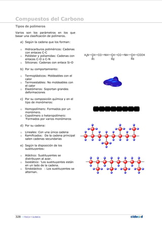 Compuestos del Carbono
328 FÍSICA Y QUÍMICA
Tipos de polímeros
Varios son los parámetros en los que
basar una clasificación de polímeros.
a) Según la cadena que los forman:
o Hidrocarburos poliméricos: Cadenas
con enlaces C-C
o Poliéster y poliamidas: Cadenas con
enlaces C-O o C-N
o Siliconas: Cadenas con enlace Si-O
b) Por su comportamiento:
o Termoplásticos: Moldeables con el
calor
o Termoestables: No moldeables con
el calor
o Elastómeros: Soportan grandes
deformaciones
c) Por su composición química y en el
tipo de monómeros:
o Homopolímero: Formados por un
monómero.
o Copolímero o heteropolímero:
'Formados por varios monómeros
d) Por su cadena:
o Lineales: Con una única cadena
o Ramificados: De la cadena principal
salen cadenas secundarias
e) Según la disposición de los
sustituyentes:
o Atáctico: Sustituyentes se
distribuyen al azar.
o Isostático: 'Los sustituyentes están
en un lado de la cadena.
o Sindotáctico : Los sustituyentes se
alternan.
 