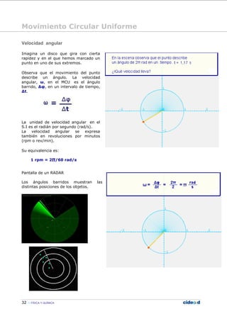 Movimiento Circular Uniforme
32 FÍSICA Y QUÍMICA
Velocidad angular
Imagina un disco que gira con cierta
rapidez y en el que hemos marcado un
punto en uno de sus extremos.
Observa que el movimiento del punto
describe un ángulo. La velocidad
angular, ω, en el MCU es el ángulo
barrido, ∆φ, en un intervalo de tiempo,
∆t.
La unidad de velocidad angular en el
S.I es el radián por segundo (rad/s).
La velocidad angular se expresa
también en revoluciones por minutos
(rpm o rev/min).
Su equivalencia es:
1 rpm = 2∏/60 rad/s
Pantalla de un RADAR
Los ángulos barridos muestran las
distintas posiciones de los objetos.
 